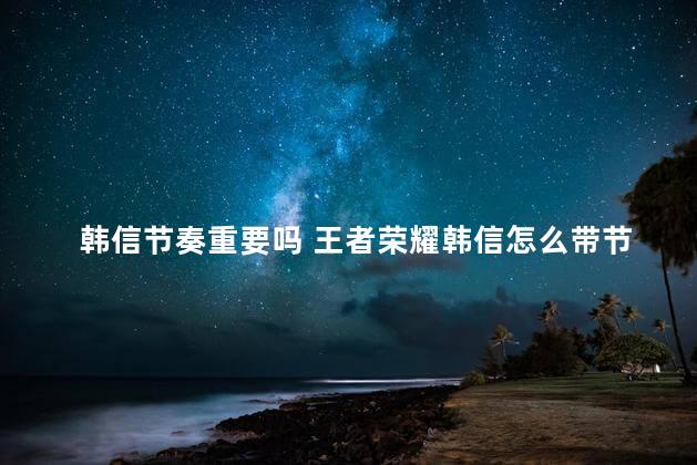 韩信节奏重要吗 王者荣耀韩信怎么带节奏